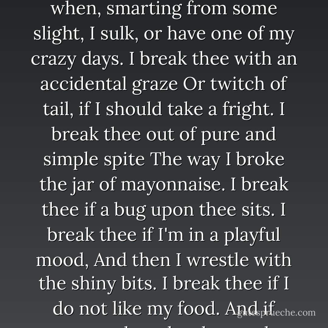 <i>To a Vase</i><br /><br />"How do I break thee? Let me count the ways.<br />I break thee if thou art at any height<br />My paw can reach, when, smarting from some slight,<br />I sulk, or have one of my crazy days.<br />I break thee with an accidental graze<br />Or twitch of tail, if I should take a fright.<br />I break thee out of pure and simple spite<br />The way I broke the jar of mayonnaise.<br />I break thee if a bug upon thee sits.<br />I break thee if I'm in a playful mood,<br />And then I wrestle with the shiny bits.<br />I break thee if I do not like my food.<br />And if someone they shards together fits,<br />I'll break thee once again when thou art glued. - Henry N. Beard