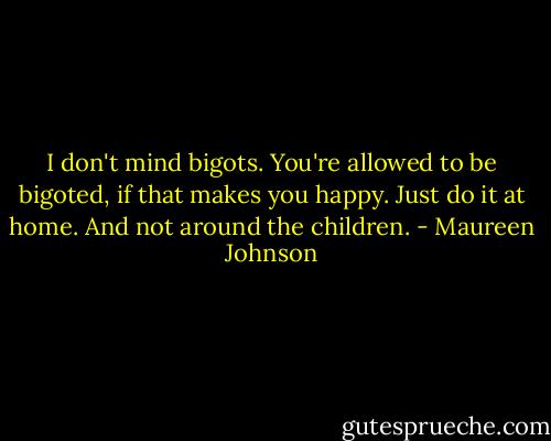 I don't mind bigots. You're allowed to be bigoted, if that makes you happy. Just do it at home. And not around the children. - Maureen Johnson