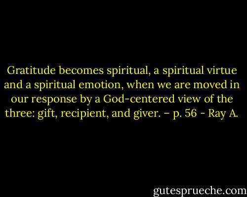 Gratitude becomes spiritual, a spiritual virtue and a spiritual emotion, when we are moved in our response by a God-centered view of the three: gift, recipient, and giver. – p. 56 - Ray A.