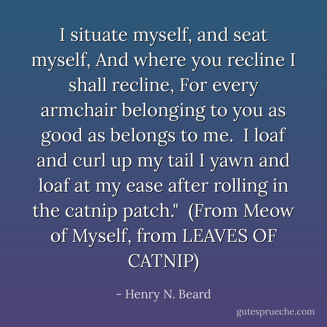 I situate myself, and seat myself,<br />And where you recline I shall recline,<br />For every armchair belonging to you as good as belongs to me.<br /><br />I loaf and curl up my tail<br />I yawn and loaf at my ease after rolling in the catnip patch."<br /><br />(From <i>Meow of Myself, from LEAVES OF CATNIP</i>) - Henry N. Beard