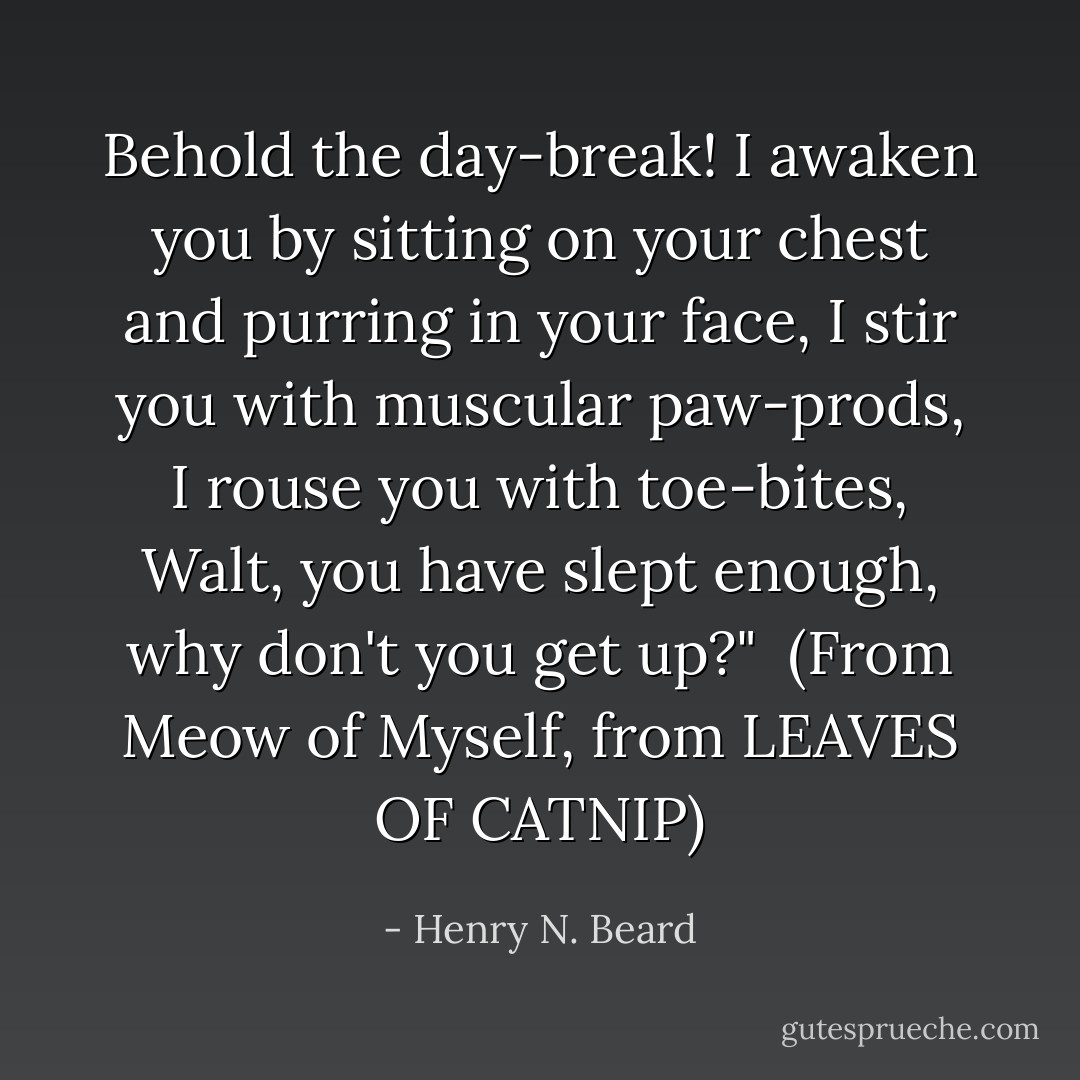 Behold the day-break!<br />I awaken you by sitting on your chest and purring in your face,<br />I stir you with muscular paw-prods, I rouse you with toe-bites,<br /><i>Walt, you have slept enough, why don't you get up?</i>"<br /><br />(From <i>Meow of Myself, from LEAVES OF CATNIP</i>) - Henry N. Beard