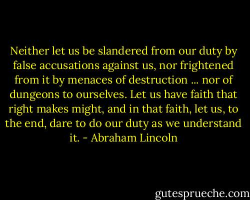 Neither let us be slandered from our duty by false accusations against us, nor frightened from it by menaces of destruction ... nor of dungeons to ourselves. Let us have faith that right makes might, and in that faith, let us, to the end, dare to do our duty as we understand it. - Abraham Lincoln