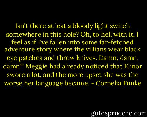 Isn't there at lest a bloody light switch somewhere in this hole? Oh, to hell with it, I feel as if I've fallen into some far-fetched adventure story where the villians wear black eye patches and throw knives. Damn, damn, damn!" Meggie had already noticed that Elinor swore a lot, and the more upset she was the worse her language became. - Cornelia Funke