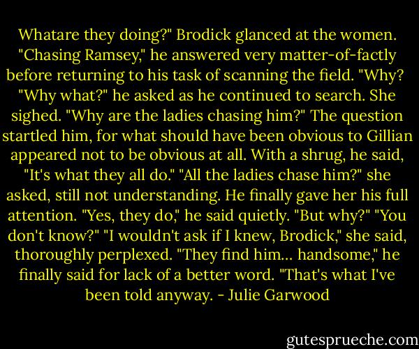 Whatare they doing?"<br />Brodick glanced at the women. "Chasing Ramsey," he answered very matter-of-factly before returning to his task of scanning the field.<br />"Why? <br />"Why what?" he asked as he continued to search.<br />She sighed. "Why are the ladies chasing him?"<br />The question startled him, for what should have been obvious to Gillian appeared not to be obvious at all. With a shrug, he said, "It's what they all do."<br />"All the ladies chase him?" she asked, still not understanding.<br />He finally gave her his full attention. "Yes, they do," he said quietly.<br />"But why?"<br />"You don't know?"<br />"I wouldn't ask if I knew, Brodick," she said, thoroughly perplexed.<br />"They find him… handsome," he finally said for lack of a better word. "That's what I've been told anyway. - Julie Garwood