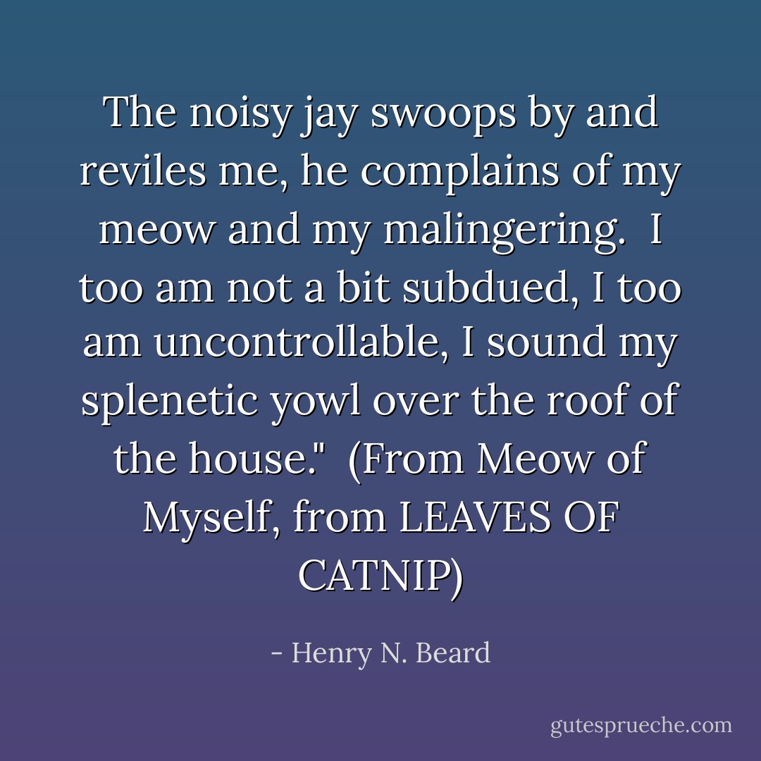 The noisy jay swoops by and reviles me, he complains of my meow and my malingering.<br /><br />I too am not a bit subdued, I too am uncontrollable,<br />I sound my splenetic yowl over the roof of the house."<br /><br />(From <i>Meow of Myself, from LEAVES OF CATNIP</i>) - Henry N. Beard