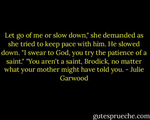 Let go of me or slow down," she demanded as she tried to keep pace with him.<br />He slowed down. "I swear to God, you try the patience of a saint."<br />"You aren't a saint, Brodick, no matter what your mother might have told you. - Julie Garwood
