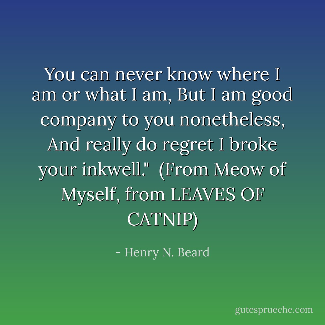 You can never know where I am or what I am,<br />But I am good company to you nonetheless,<br />And really do regret I broke your inkwell."<br /><br />(From <i>Meow of Myself, from LEAVES OF CATNIP</i>) - Henry N. Beard