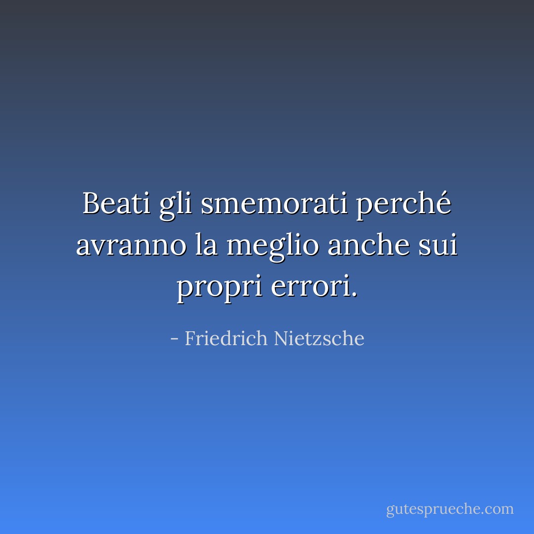 Beati gli smemorati perché avranno la meglio anche sui propri errori. - Friedrich Nietzsche