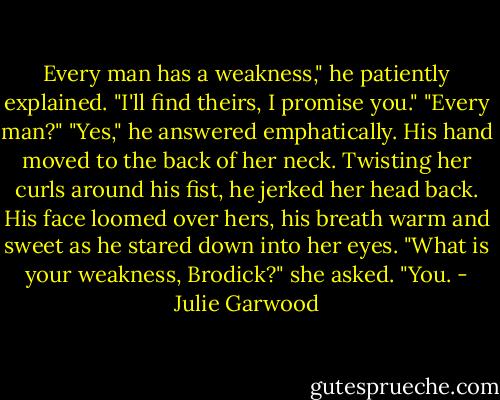 Every man has a weakness," he patiently explained. "I'll find theirs, I promise you."<br />"Every man?"<br />"Yes," he answered emphatically.<br />His hand moved to the back of her neck. Twisting her curls around his fist, he jerked her head back. His face loomed over hers, his breath warm and sweet as he stared down into her eyes.<br />"What is your weakness, Brodick?" she asked.<br />"You. - Julie Garwood