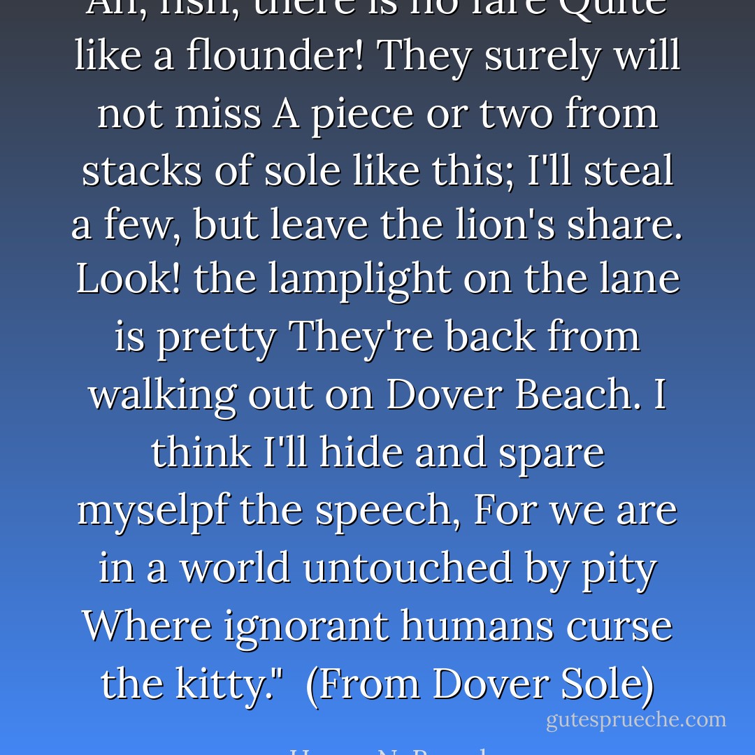 Ah, fish, there is no fare<br />Quite like a flounder! They surely will not miss<br />A piece or two from stacks of sole like this;<br />I'll steal a few, but leave the lion's share.<br />Look! the lamplight on the lane is pretty<br />They're back from walking out on Dover Beach.<br />I think I'll hide and spare myselpf the speech,<br />For we are in a world untouched by pity<br />Where ignorant humans curse the kitty."<br /><br />(From <i>Dover Sole</i>) - Henry N. Beard