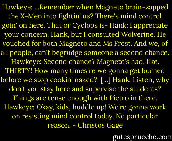 Hawkeye: ...Remember when Magneto brain-zapped the X-Men into fightin' us? There's mind control goin' on here. That or Cyclops is-<br />Hank: I appreciate your concern, Hank, but I consulted Wolverine. He vouched for both Magneto and Ms Frost. And we, of all people, can't begrudge someone a second chance.<br />Hawkeye: Second chance? Magneto's had, like, THIRTY! How many times're we gonna get burned before we stop cookin' naked? <br />[...]<br />Hank: Listen, why don't you stay here and supervise the students? Things are tense enough with Pietro in there.<br />Hawkeye: Okay, kids, huddle up! We're gonna work on resisting mind control today. No particular reason. - Christos Gage