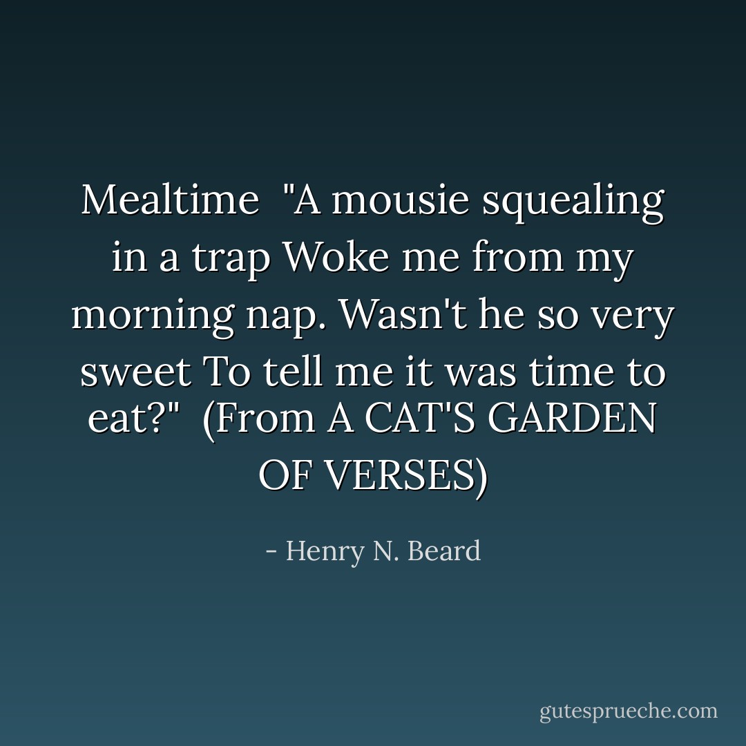 <i>Mealtime</i><br /><br />"A mousie squealing in a trap<br />Woke me from my morning nap.<br />Wasn't he so very sweet<br />To tell me it was time to eat?"<br /><br />(From <i>A CAT'S GARDEN OF VERSES</i>) - Henry N. Beard