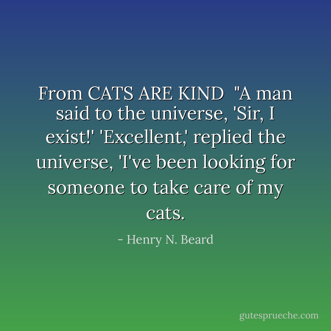 <i>From CATS ARE KIND</i><br /><br />"A man said to the universe,<br />'Sir, I exist!'<br />'Excellent,' replied the universe,<br />'I've been looking for someone to take care of my cats. - Henry N. Beard