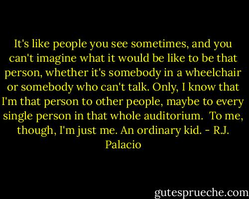 It's like people you see sometimes, and you can't imagine what it would be like to be that person, whether it's somebody in a wheelchair or somebody who can't talk. Only, I know that I'm that person to other people, maybe to every single person in that whole auditorium. <br />To me, though, I'm just me. An ordinary kid. - R.J. Palacio