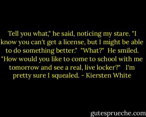 Tell you what," he said, noticing my stare. "I know you can't get a license, but I might be able to do something better."<br /><br />"What?"<br /><br />He smiled. "How would you like to come to school with me tomorrow and see a real, live locker?" <br /><br />I'm pretty sure I squealed. - Kiersten White