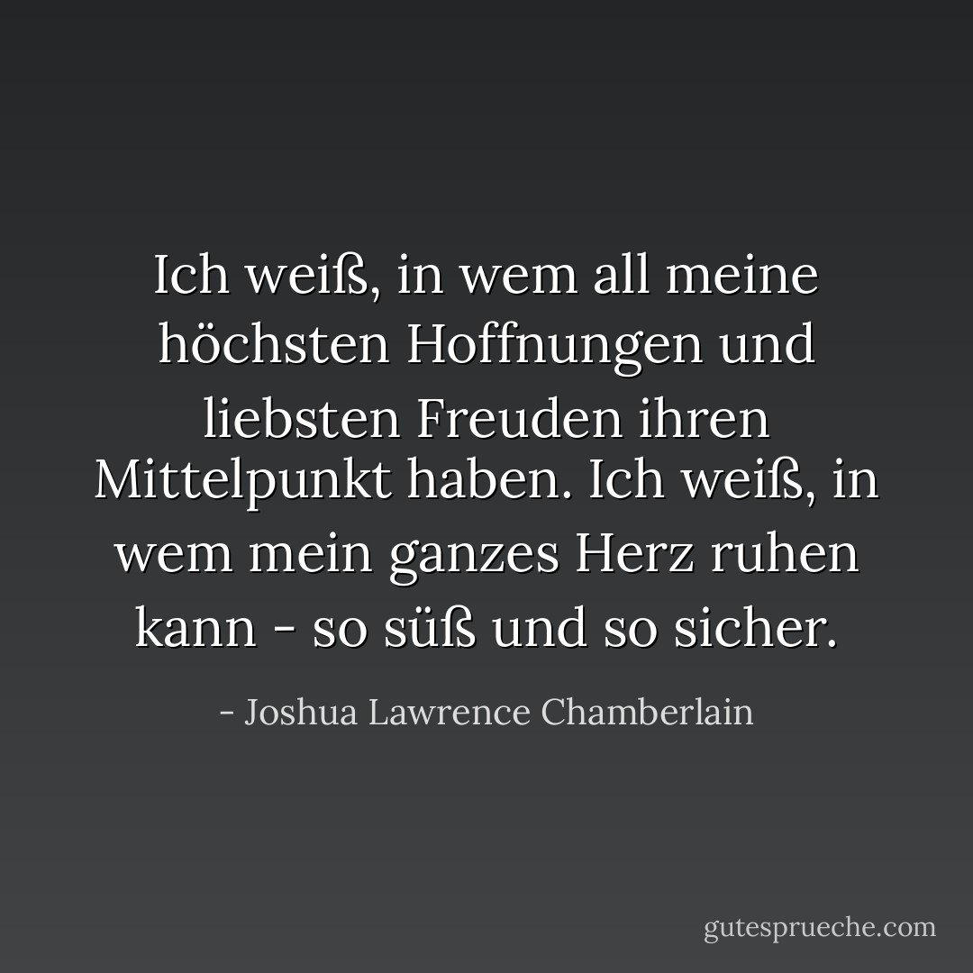 Ich weiß, in wem all meine höchsten Hoffnungen und liebsten Freuden ihren Mittelpunkt haben. Ich weiß, in wem mein ganzes Herz ruhen kann - so süß und so sicher. - Joshua Lawrence Chamberlain<