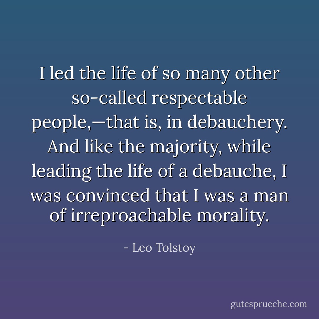I led the life of so many other so-called respectable people,—that is, in debauchery. And like the majority, while leading the life of a debauche, I was convinced that I was a man of irreproachable morality. - Leo Tolstoy