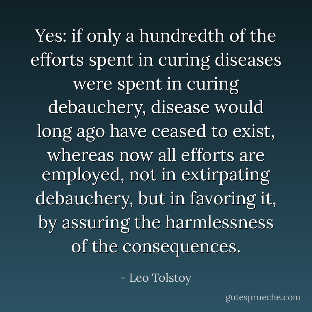 Yes: if only a hundredth of the efforts spent in curing diseases were spent in curing debauchery, disease would long ago have ceased to exist, whereas now all efforts are employed, not in extirpating debauchery, but in favoring it, by assuring the harmlessness of the consequences. - Leo Tolstoy