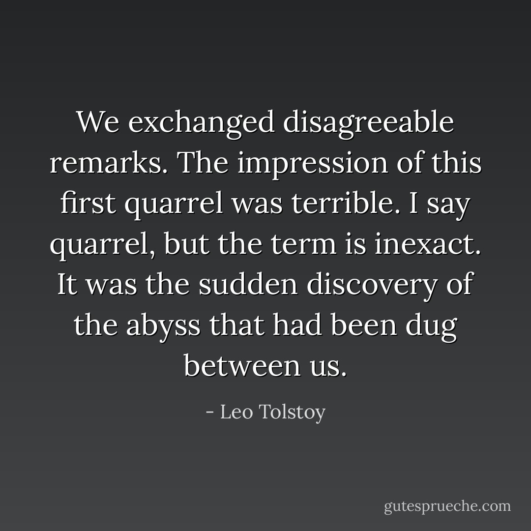 We exchanged disagreeable remarks. The impression of this first quarrel was terrible. I say quarrel, but the term is inexact. It was the sudden discovery of the abyss that had been dug between us. - Leo Tolstoy