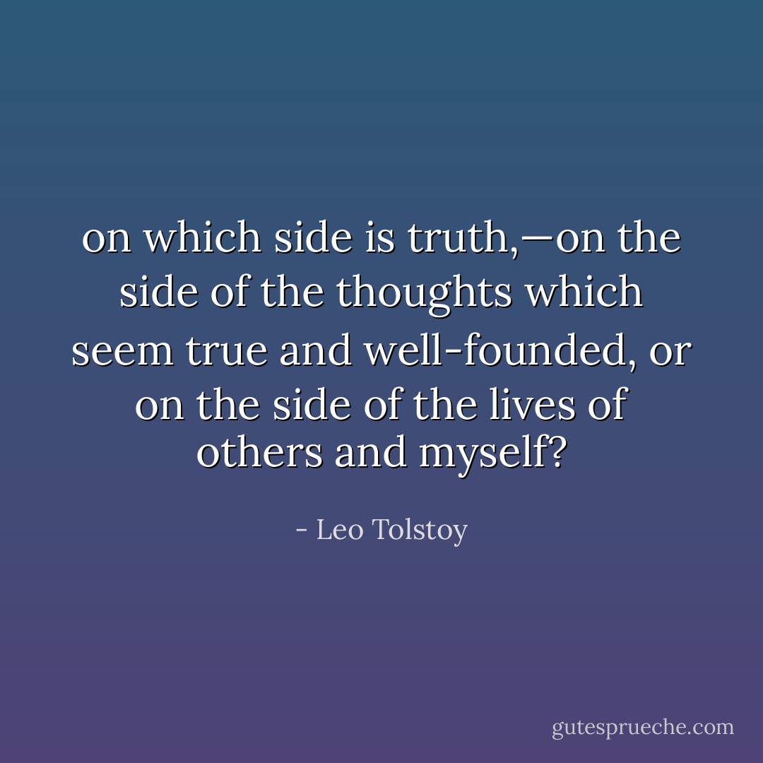 on which side is truth,—on the side of the thoughts which seem true and well-founded, or on the side of the lives of others and myself? - Leo Tolstoy