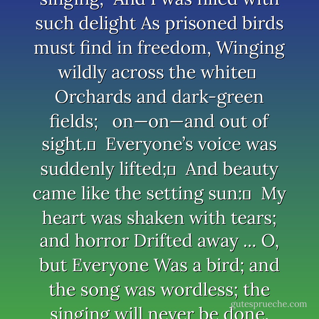 EVERYONE suddenly burst out singing; <br />And I was filled with such delight<br />As prisoned birds must find in freedom,<br />Winging wildly across the white	 <br />Orchards and dark-green fields; <br /> on—on—and out of sight.	 <br />Everyone’s voice was suddenly lifted;	 <br />And beauty came like the setting sun:	 <br />My heart was shaken with tears; and horror Drifted away ... O, but Everyone<br />Was a bird; and the song was wordless; the singing will never be done. - Siegfried Sassoon