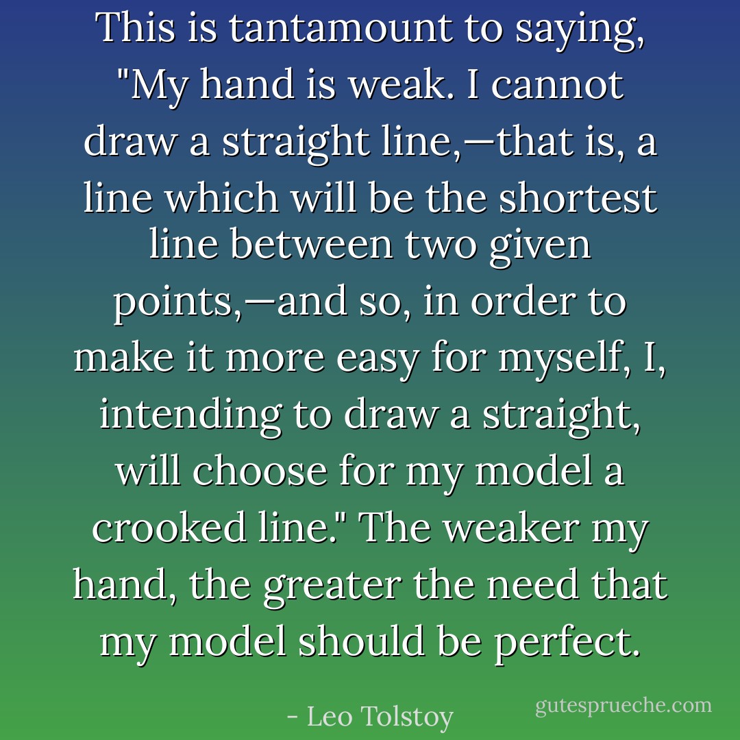 This is tantamount to saying, "My hand is weak. I cannot draw a straight line,—that is, a line which will be the shortest line between two given points,—and so, in order to make it more easy for myself, I, intending to draw a straight, will choose for my model a crooked line." The weaker my hand, the greater the need that my model should be perfect. - Leo Tolstoy