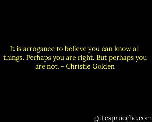 It is arrogance to believe you can know all things. Perhaps you are right. But perhaps you are not. - Christie Golden