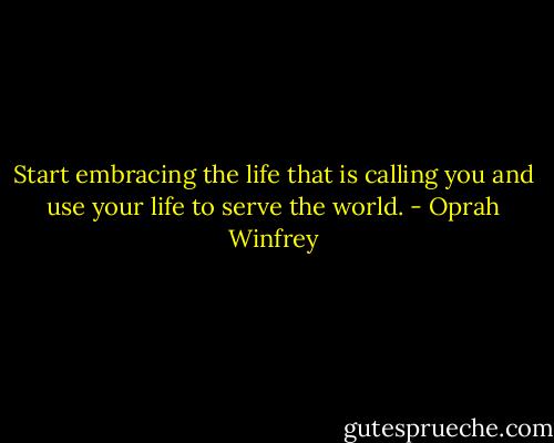 Start embracing the life that is calling you and use your life to serve the world. - Oprah Winfrey