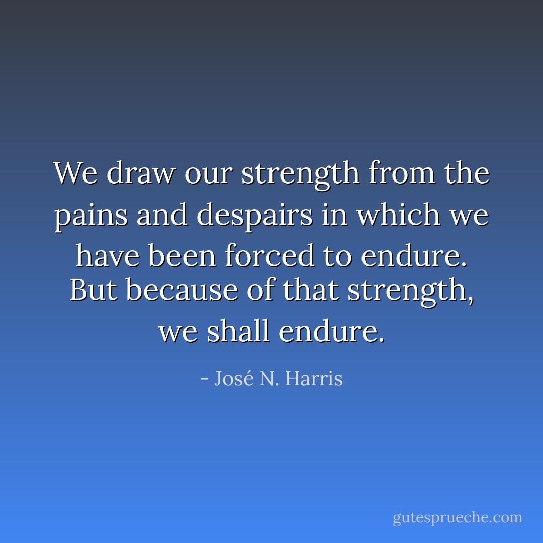 We draw our strength from the pains and despairs in which we have been forced to endure. But because of that strength, we shall endure. - José N. Harris