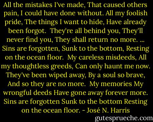 All the mistakes I've made,<br />That caused others pain,<br />I could have done without.<br />All my foolish pride,<br />The things I want to hide,<br />Have already been forgot.<br /><br />They're all behind you,<br />They'll never find you,<br />They shall return no more.<br />... Sins are forgotten,<br />Sunk to the bottom,<br />Resting on the ocean floor.<br /><br />My careless misdeeds,<br />All my thoughtless greeds,<br />Can only haunt me now.<br />They've been wiped away,<br />By a soul so brave,<br />And so they are no more.<br /><br />My memories<br />My wrongful deeds<br />Have gone away forever more.<br />Sins are forgotten<br />Sunk to the bottom<br />Resting on the ocean floor. - José N. Harris