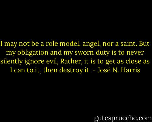I may not be a role model, angel, nor a saint.<br />But my obligation and my sworn duty<br />is to never silently ignore evil,<br />Rather,<br />it is to get as close as I can to it,<br />then destroy it. - José N. Harris