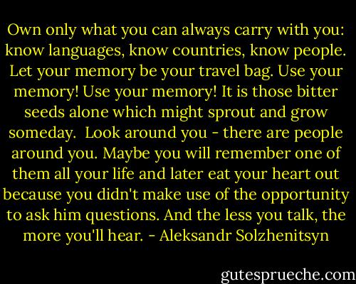 Own only what you can always carry with you: know languages, know countries, know people. Let your memory be your travel bag. Use your memory! Use your memory! It is those bitter seeds alone which might sprout and grow someday.<br /><br />Look around you - there are people around you. Maybe you will remember one of them all your life and later eat your heart out because you didn't make use of the opportunity to ask him questions. And the less you talk, the more you'll hear. - Aleksandr Solzhenitsyn
