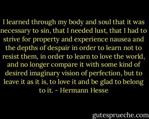 I learned through my body and soul that it was necessary to sin, that I needed lust, that I had to strive for property and experience nausea and the depths of despair in order to learn not to resist them, in order to learn to love the world, and no longer compare it with some kind of desired imaginary vision of perfection, but to leave it as it is, to love it and be glad to belong to it. - Hermann Hesse