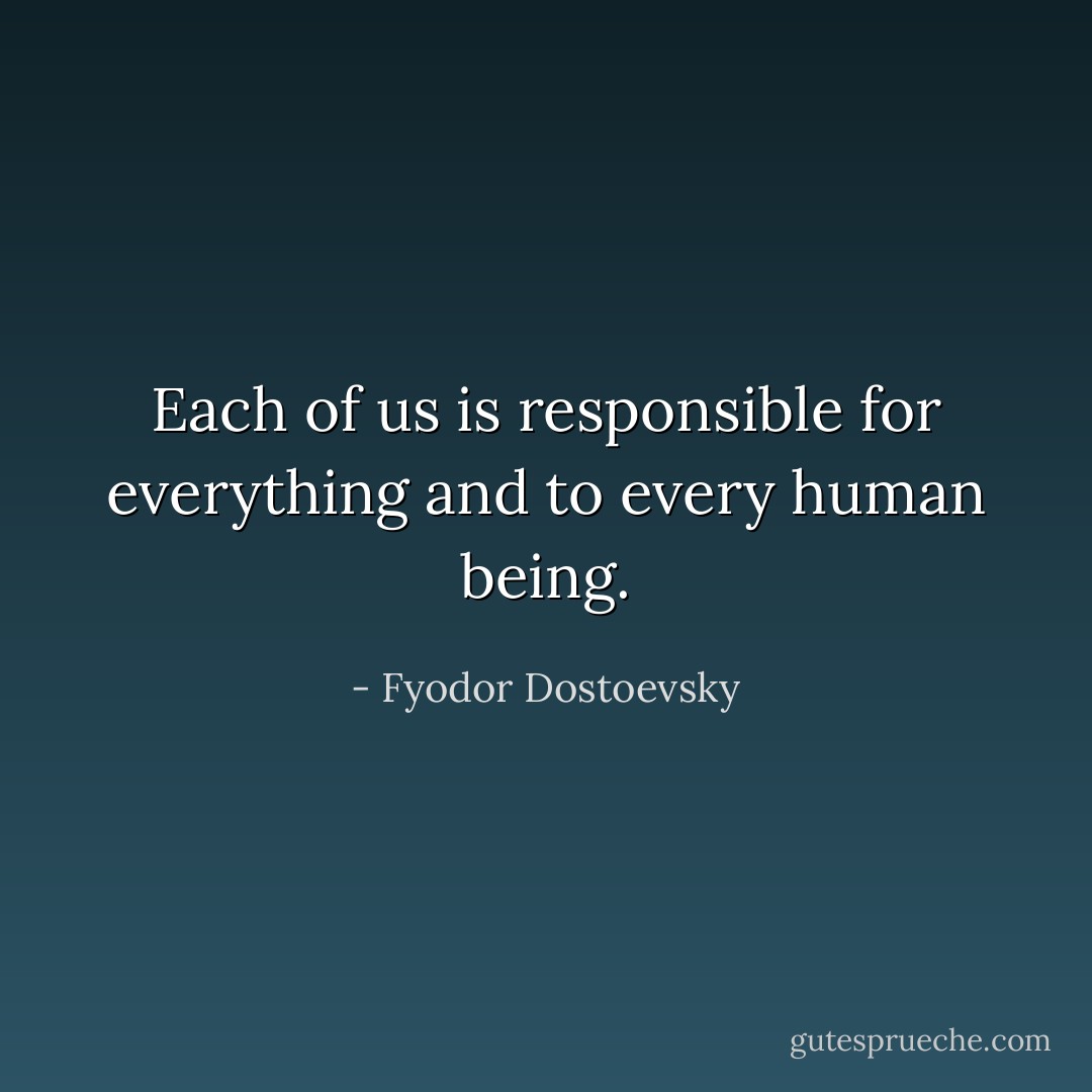 Each of us is responsible for everything and to every human being. - Fyodor Dostoevsky