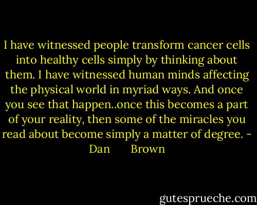 I have witnessed people transform cancer cells into healthy cells simply by thinking about them. I have witnessed human minds affecting the physical world in myriad ways. And once you see that happen..once this becomes a part of your reality, then some of the miracles you read about become simply a matter of degree. - Dan       Brown