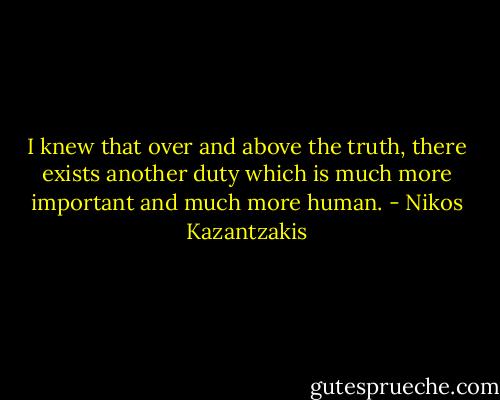 I knew that over and above the truth, there exists another duty which is much more important and much more human. - Nikos Kazantzakis