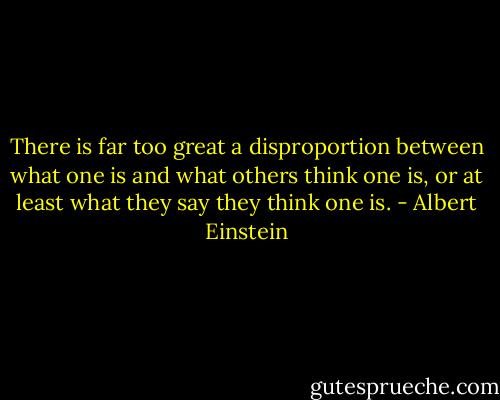 There is far too great a disproportion between what one is and what others think one is, or at least what they say they think one is. - Albert Einstein