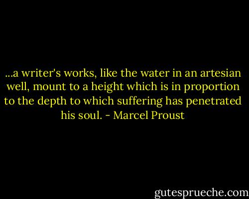...a writer's works, like the water in an artesian well, mount to a height which is in proportion to the depth to which suffering has penetrated his soul. - Marcel Proust