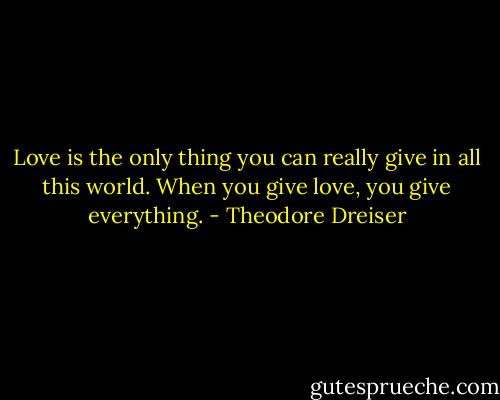 Love is the only thing you can really give in all this world. When you give love, you give everything. - Theodore Dreiser