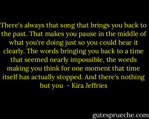 There's always that song that brings you back to the past. That makes you pause in the middle of what you're doing just so you could hear it clearly. The words bringing you back to a time that seemed nearly impossible, the words making you think for one moment that time itself has actually stopped. And there's nothing but you  - Kira Jeffries