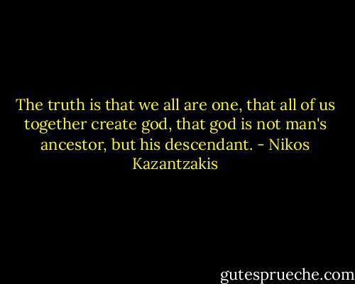 The truth is that we all are one, that all of us together create god, that god is not man's ancestor, but his descendant. - Nikos Kazantzakis