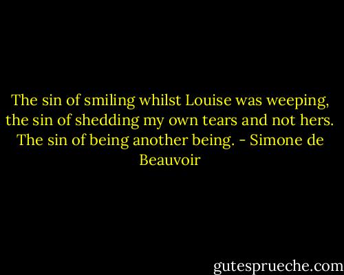 The sin of smiling whilst Louise was weeping, the sin of shedding my own tears and not hers. The sin of being another being. - Simone de Beauvoir