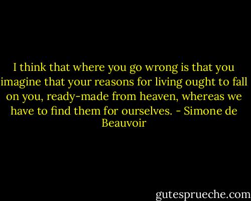I think that where you go wrong is that you imagine that your reasons for living ought to fall on you, ready-made from heaven, whereas we have to find them for ourselves. - Simone de Beauvoir