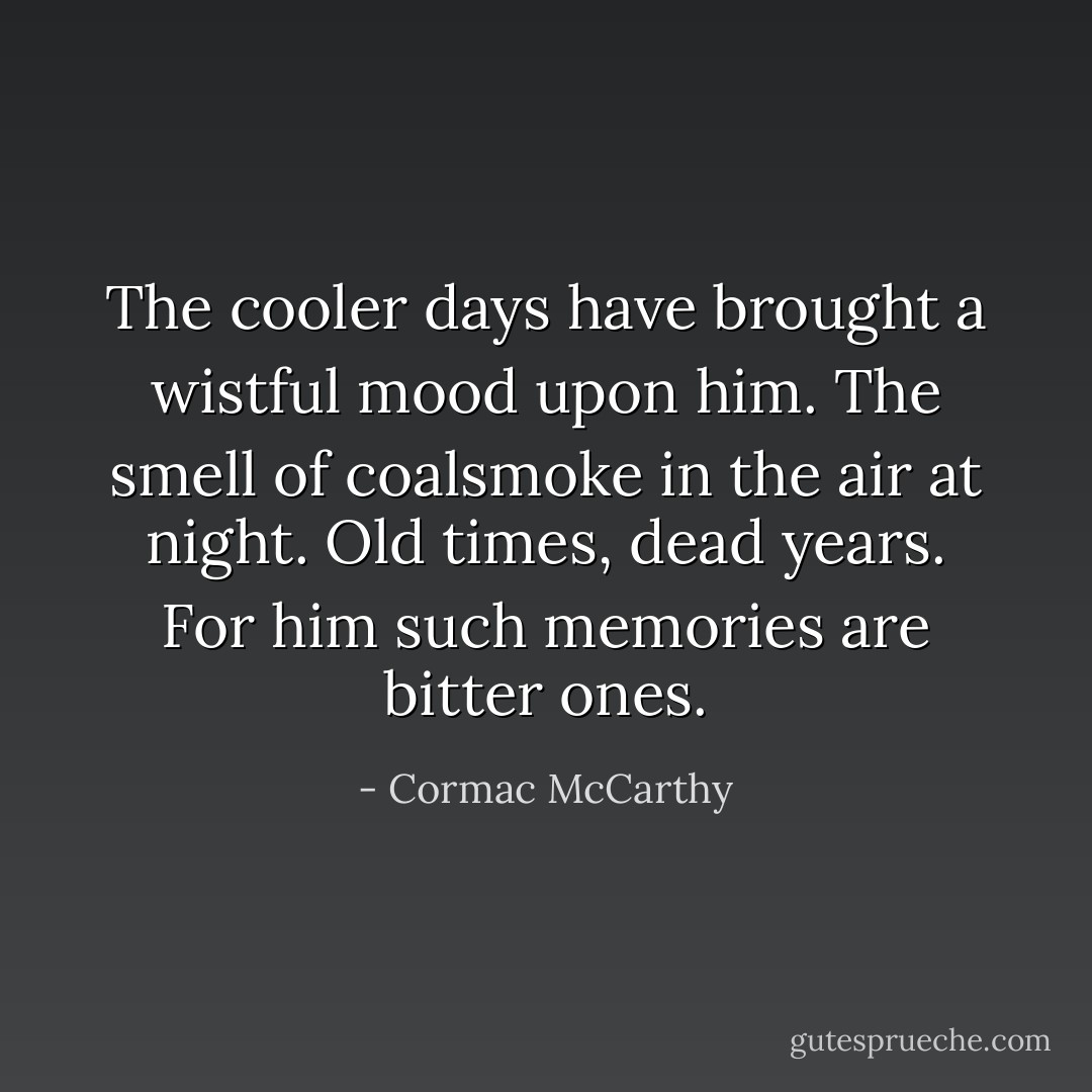The cooler days have brought a wistful mood upon him. The smell of coalsmoke in the air at night. Old times, dead years. For him such memories are bitter ones. - Cormac McCarthy