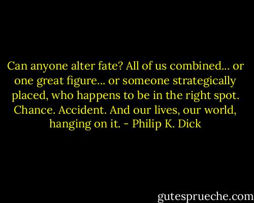 Can anyone alter fate? All of us combined... or one great figure... or someone strategically placed, who happens to be in the right spot. Chance. Accident. And our lives, our world, hanging on it. - Philip K. Dick