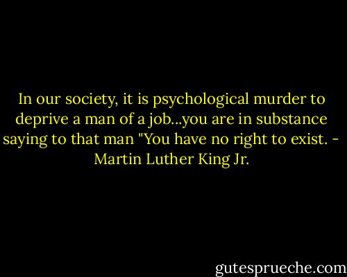 In our society, it is psychological murder to deprive a man of a job...you are in substance saying to that man "You have no right to exist. - Martin Luther King Jr.