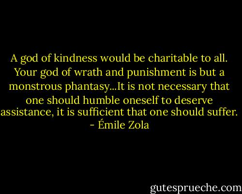 A god of kindness would be charitable to all. Your god of wrath and punishment is but a monstrous phantasy...It is not necessary that one should humble oneself to deserve assistance, it is sufficient that one should suffer. - Émile Zola