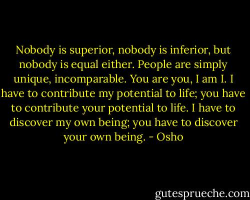 Nobody is superior, nobody is inferior, but nobody is equal either. People are simply unique, incomparable. You are you, I am I. I have to contribute my potential to life; you have to contribute your potential to life. I have to discover my own being; you have to discover your own being. - Osho