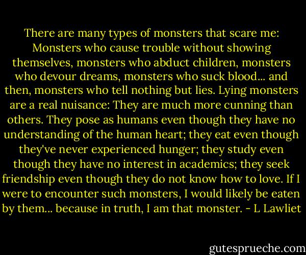 There are many types of monsters that scare me: Monsters who cause trouble without showing themselves, monsters who abduct children, monsters who devour dreams, monsters who suck blood... and then, monsters who tell nothing but lies. Lying monsters are a real nuisance: They are much more cunning than others. They pose as humans even though they have no understanding of the human heart; they eat even though they've never experienced hunger; they study even though they have no interest in academics; they seek friendship even though they do not know how to love. If I were to encounter such monsters, I would likely be eaten by them... because in truth, I am that monster. - L Lawliet
