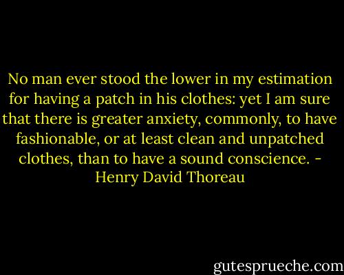 No man ever stood the lower in my estimation for having a patch in his clothes: yet I am sure that there is greater anxiety, commonly, to have fashionable, or at least clean and unpatched clothes, than to have a sound conscience. - Henry David Thoreau